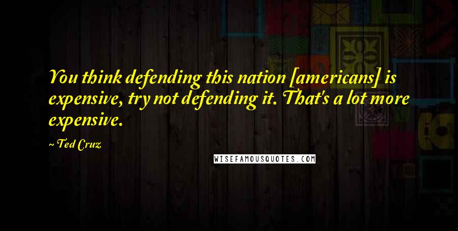 Ted Cruz Quotes: You think defending this nation [americans] is expensive, try not defending it. That's a lot more expensive.