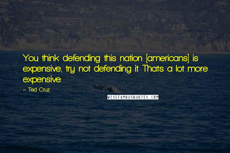 Ted Cruz Quotes: You think defending this nation [americans] is expensive, try not defending it. That's a lot more expensive.
