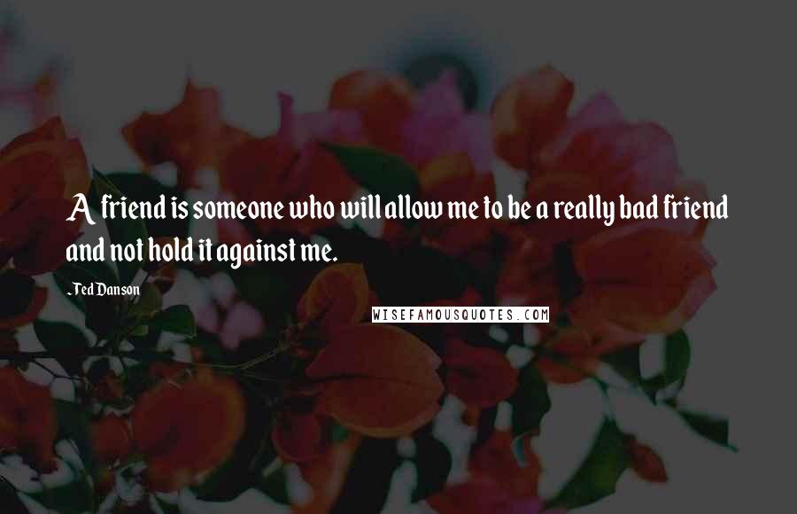 Ted Danson Quotes: A friend is someone who will allow me to be a really bad friend and not hold it against me.