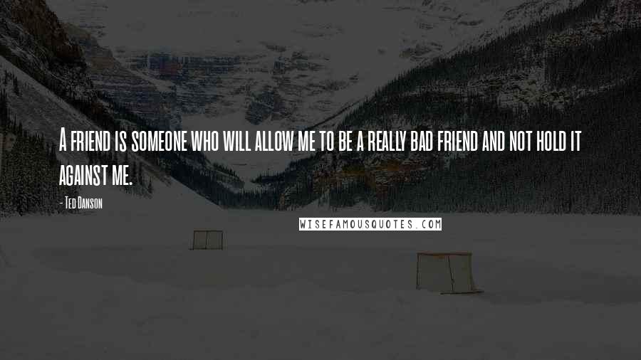 Ted Danson Quotes: A friend is someone who will allow me to be a really bad friend and not hold it against me.