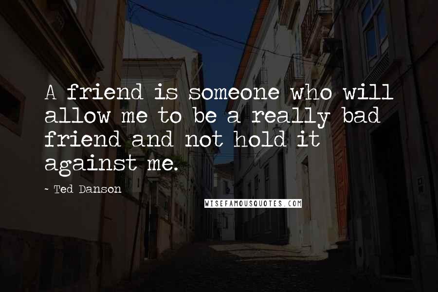 Ted Danson Quotes: A friend is someone who will allow me to be a really bad friend and not hold it against me.