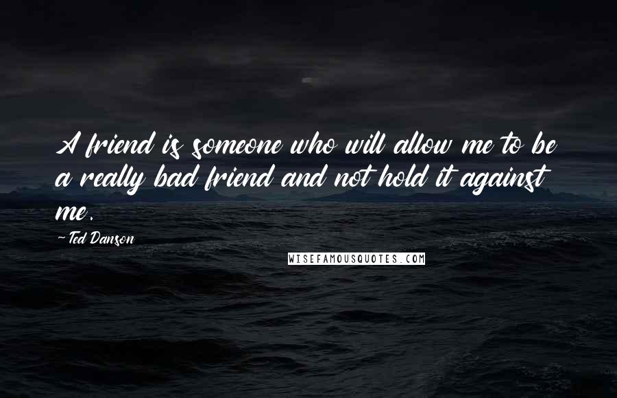 Ted Danson Quotes: A friend is someone who will allow me to be a really bad friend and not hold it against me.