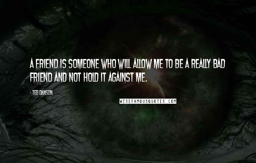 Ted Danson Quotes: A friend is someone who will allow me to be a really bad friend and not hold it against me.