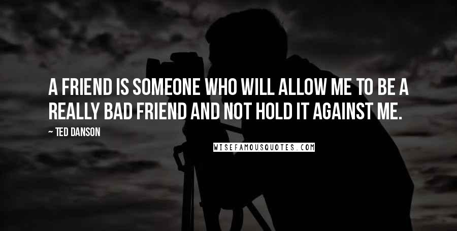 Ted Danson Quotes: A friend is someone who will allow me to be a really bad friend and not hold it against me.