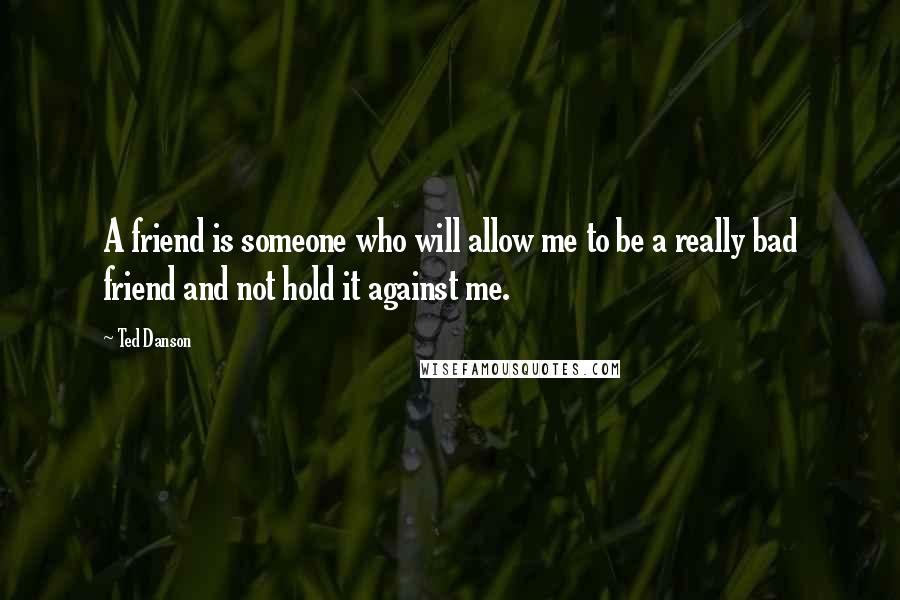 Ted Danson Quotes: A friend is someone who will allow me to be a really bad friend and not hold it against me.