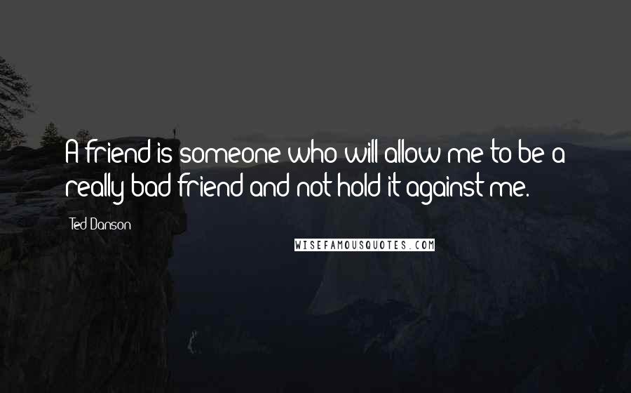 Ted Danson Quotes: A friend is someone who will allow me to be a really bad friend and not hold it against me.