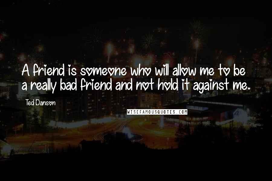 Ted Danson Quotes: A friend is someone who will allow me to be a really bad friend and not hold it against me.