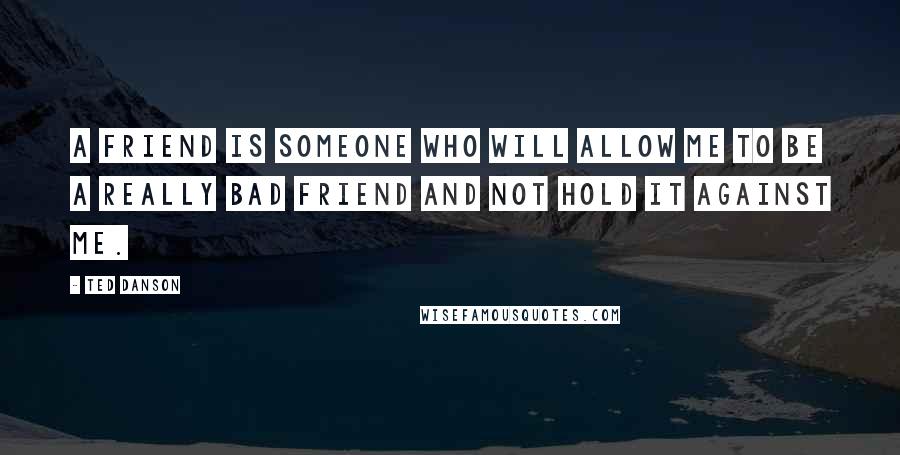 Ted Danson Quotes: A friend is someone who will allow me to be a really bad friend and not hold it against me.