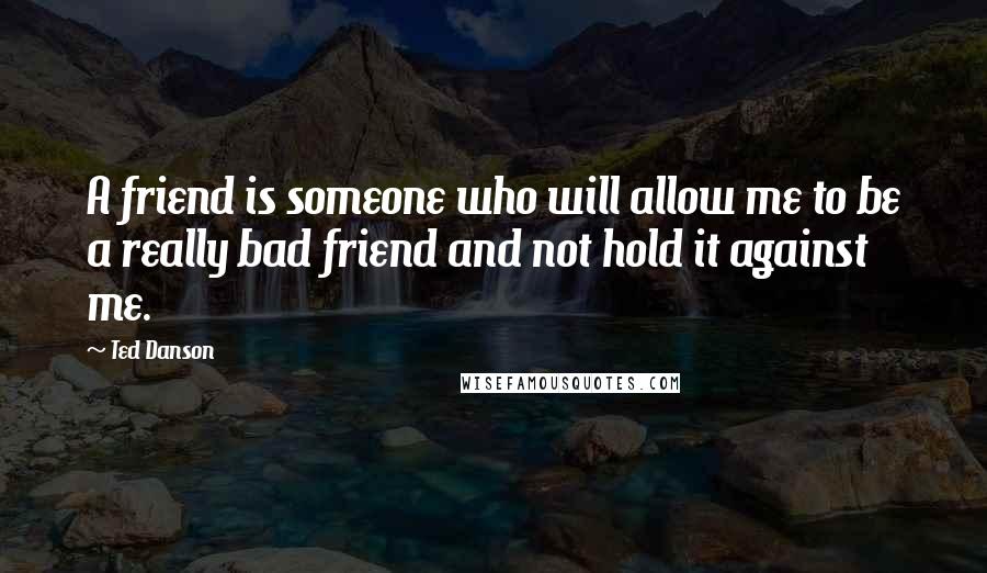 Ted Danson Quotes: A friend is someone who will allow me to be a really bad friend and not hold it against me.