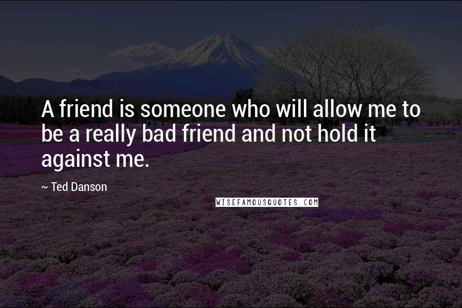 Ted Danson Quotes: A friend is someone who will allow me to be a really bad friend and not hold it against me.