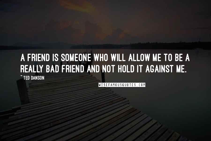 Ted Danson Quotes: A friend is someone who will allow me to be a really bad friend and not hold it against me.