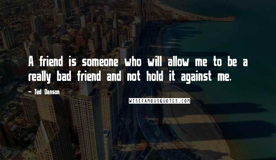 Ted Danson Quotes: A friend is someone who will allow me to be a really bad friend and not hold it against me.