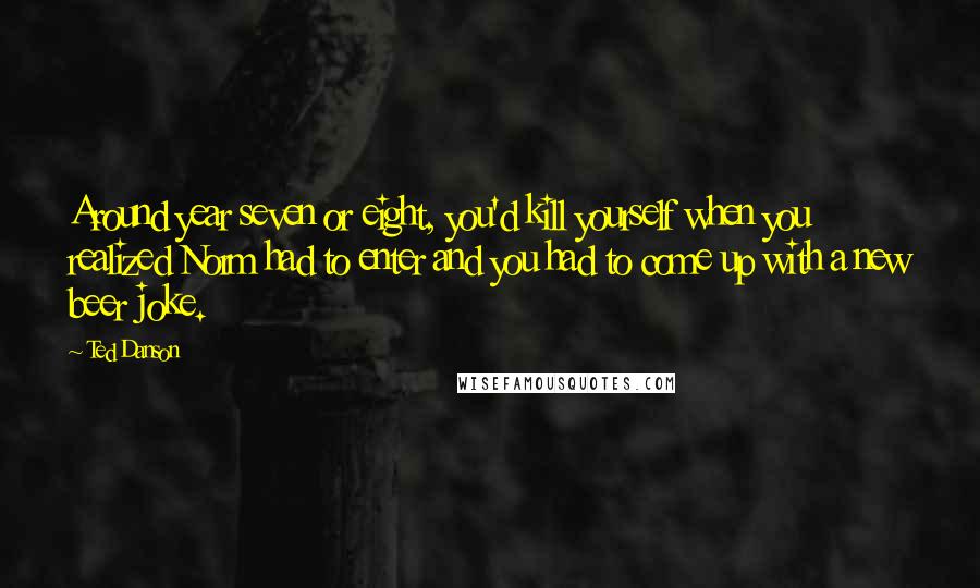 Ted Danson Quotes: Around year seven or eight, you'd kill yourself when you realized Norm had to enter and you had to come up with a new beer joke.