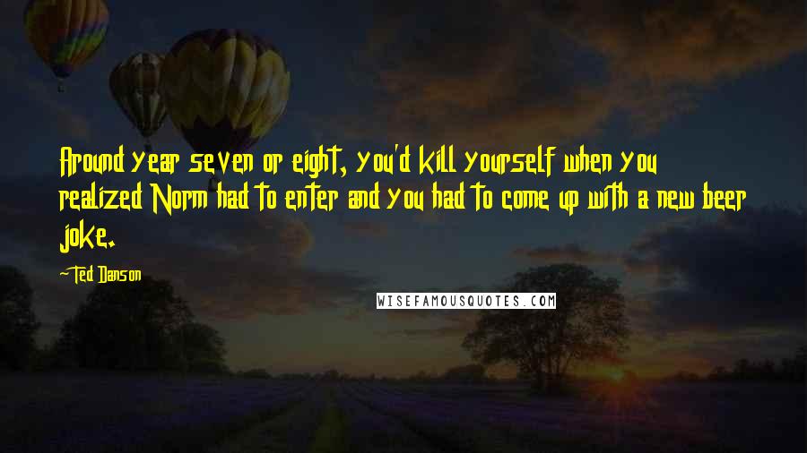 Ted Danson Quotes: Around year seven or eight, you'd kill yourself when you realized Norm had to enter and you had to come up with a new beer joke.