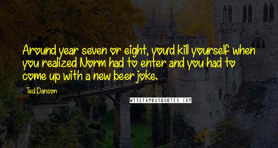 Ted Danson Quotes: Around year seven or eight, you'd kill yourself when you realized Norm had to enter and you had to come up with a new beer joke.