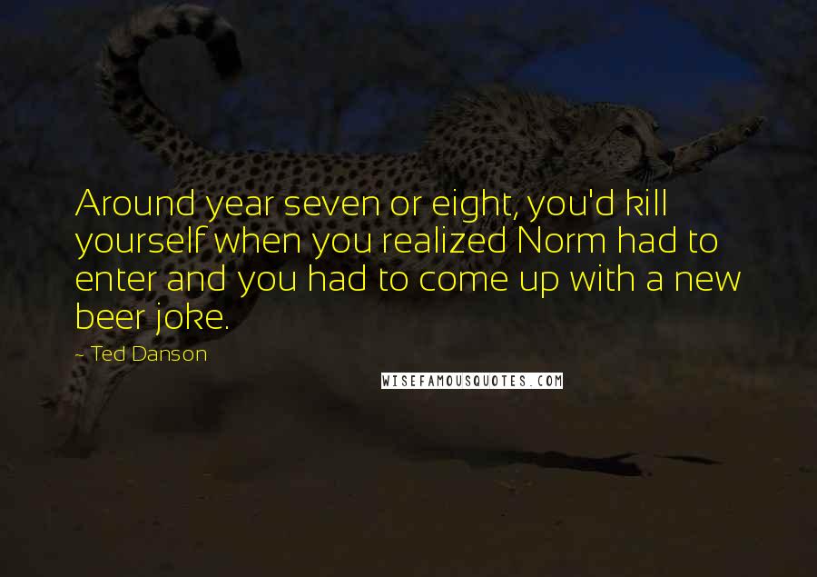 Ted Danson Quotes: Around year seven or eight, you'd kill yourself when you realized Norm had to enter and you had to come up with a new beer joke.