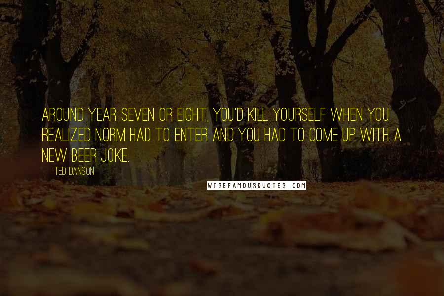 Ted Danson Quotes: Around year seven or eight, you'd kill yourself when you realized Norm had to enter and you had to come up with a new beer joke.