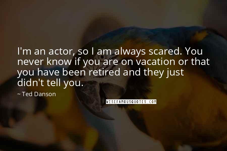 Ted Danson Quotes: I'm an actor, so I am always scared. You never know if you are on vacation or that you have been retired and they just didn't tell you.