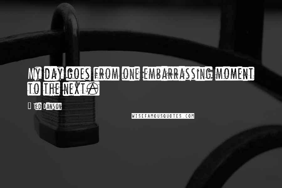 Ted Danson Quotes: My day goes from one embarrassing moment to the next.