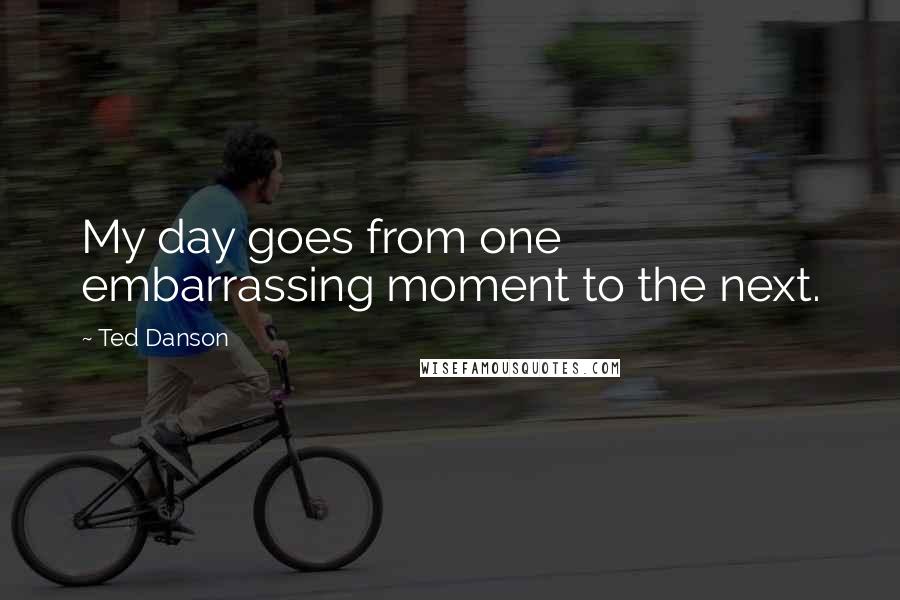 Ted Danson Quotes: My day goes from one embarrassing moment to the next.