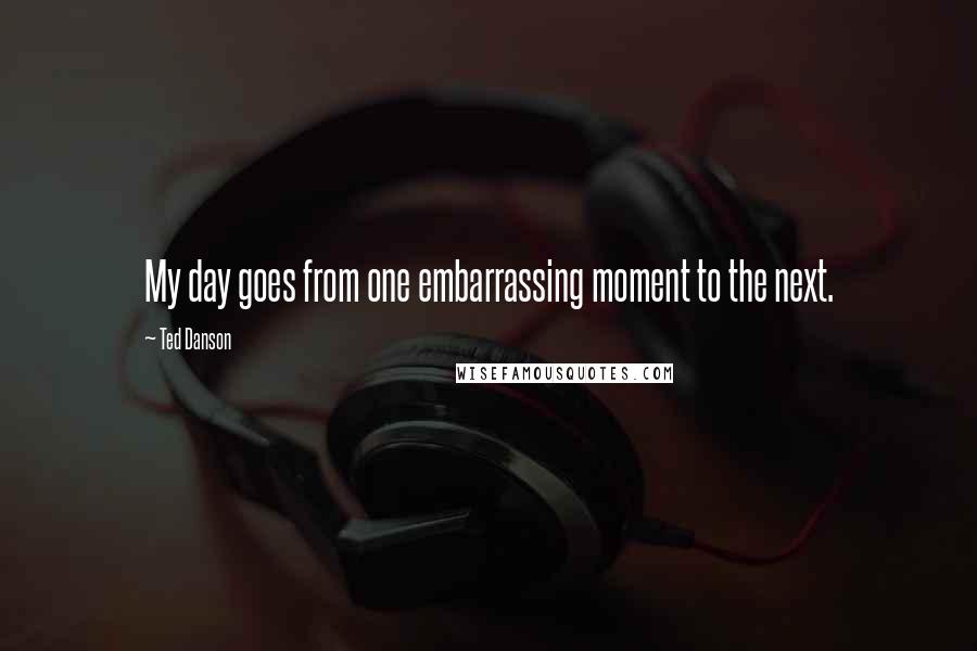 Ted Danson Quotes: My day goes from one embarrassing moment to the next.
