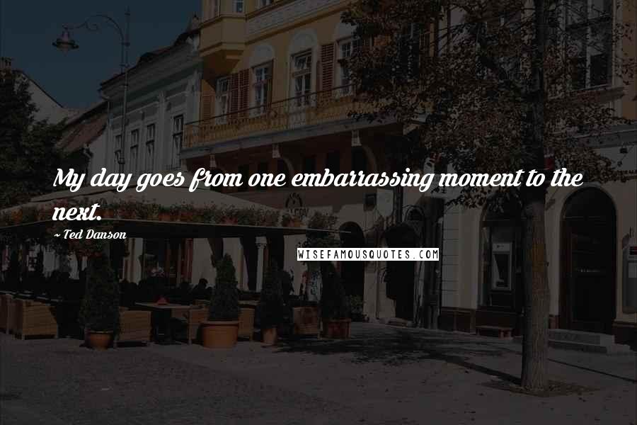 Ted Danson Quotes: My day goes from one embarrassing moment to the next.