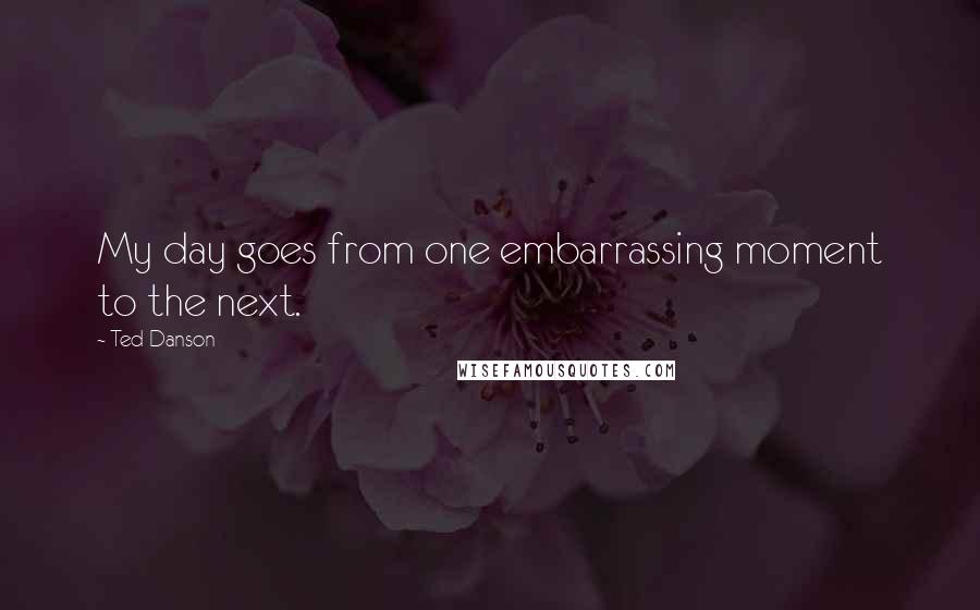 Ted Danson Quotes: My day goes from one embarrassing moment to the next.