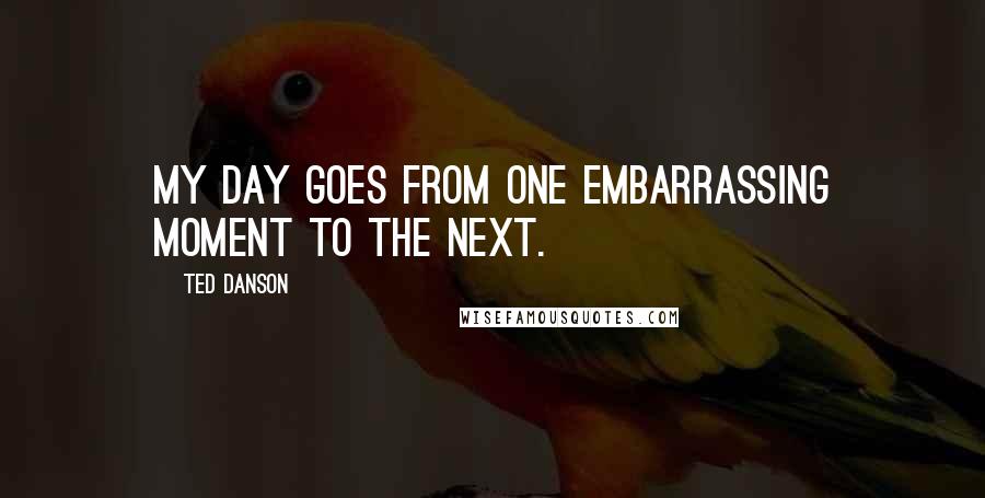 Ted Danson Quotes: My day goes from one embarrassing moment to the next.