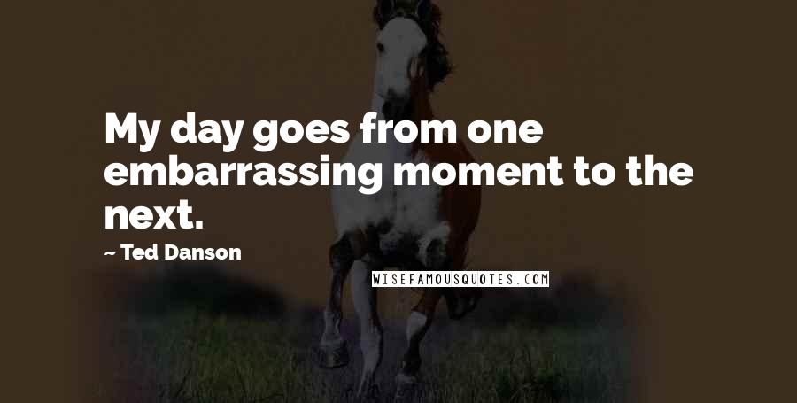 Ted Danson Quotes: My day goes from one embarrassing moment to the next.