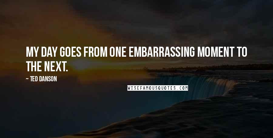 Ted Danson Quotes: My day goes from one embarrassing moment to the next.