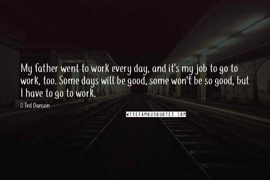 Ted Danson Quotes: My father went to work every day, and it's my job to go to work, too. Some days will be good, some won't be so good, but I have to go to work.