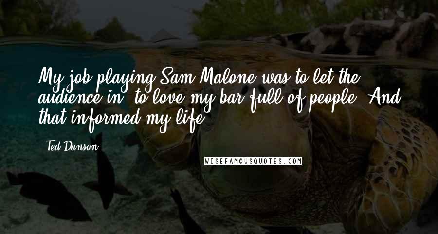 Ted Danson Quotes: My job playing Sam Malone was to let the audience in, to love my bar full of people. And that informed my life.