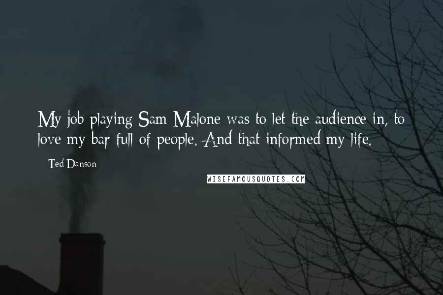 Ted Danson Quotes: My job playing Sam Malone was to let the audience in, to love my bar full of people. And that informed my life.
