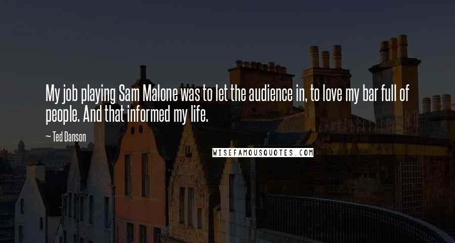 Ted Danson Quotes: My job playing Sam Malone was to let the audience in, to love my bar full of people. And that informed my life.