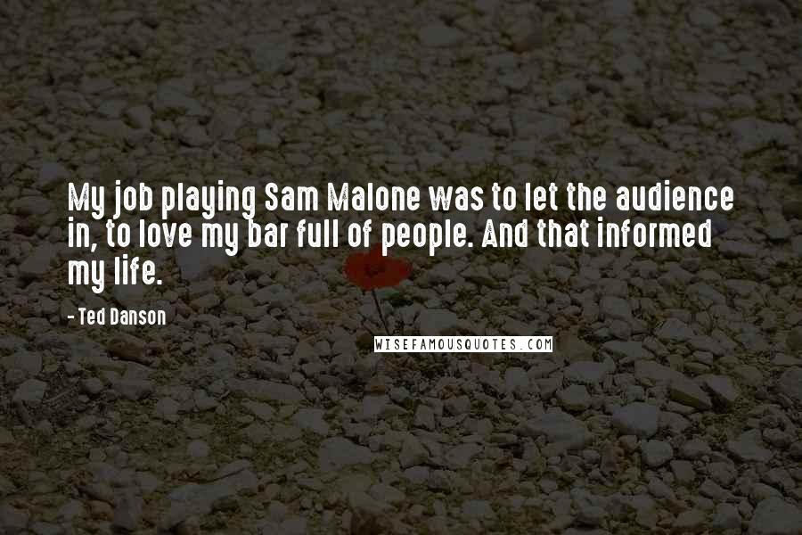 Ted Danson Quotes: My job playing Sam Malone was to let the audience in, to love my bar full of people. And that informed my life.