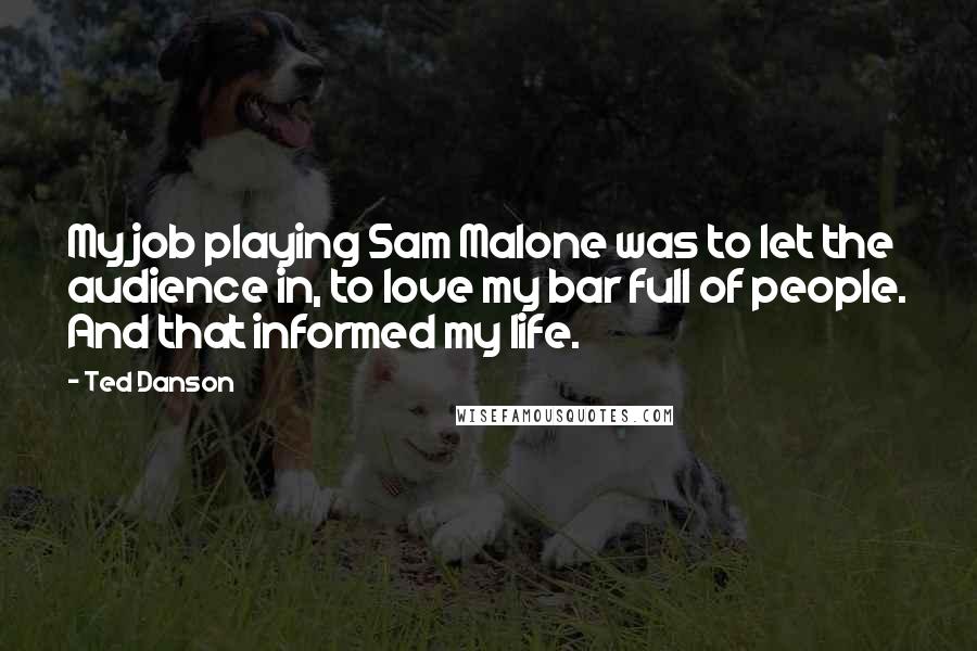 Ted Danson Quotes: My job playing Sam Malone was to let the audience in, to love my bar full of people. And that informed my life.