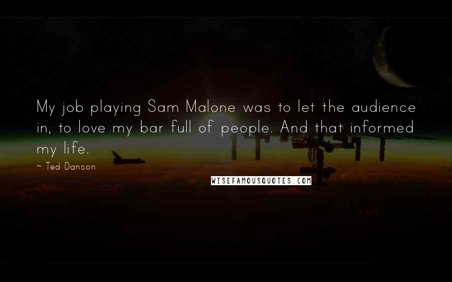 Ted Danson Quotes: My job playing Sam Malone was to let the audience in, to love my bar full of people. And that informed my life.