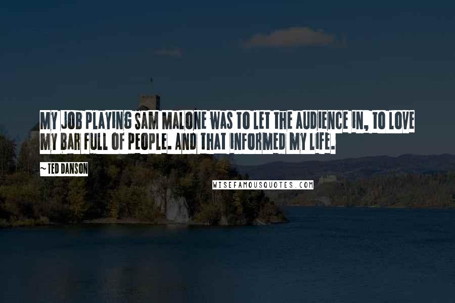 Ted Danson Quotes: My job playing Sam Malone was to let the audience in, to love my bar full of people. And that informed my life.