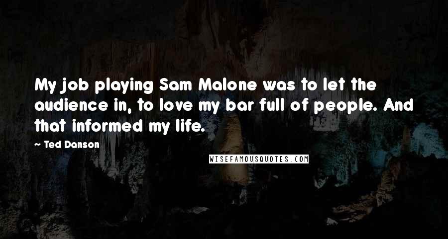 Ted Danson Quotes: My job playing Sam Malone was to let the audience in, to love my bar full of people. And that informed my life.