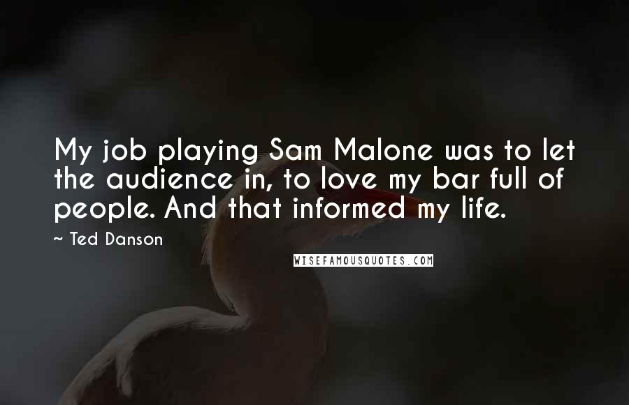 Ted Danson Quotes: My job playing Sam Malone was to let the audience in, to love my bar full of people. And that informed my life.