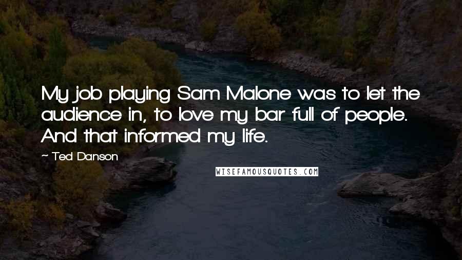 Ted Danson Quotes: My job playing Sam Malone was to let the audience in, to love my bar full of people. And that informed my life.