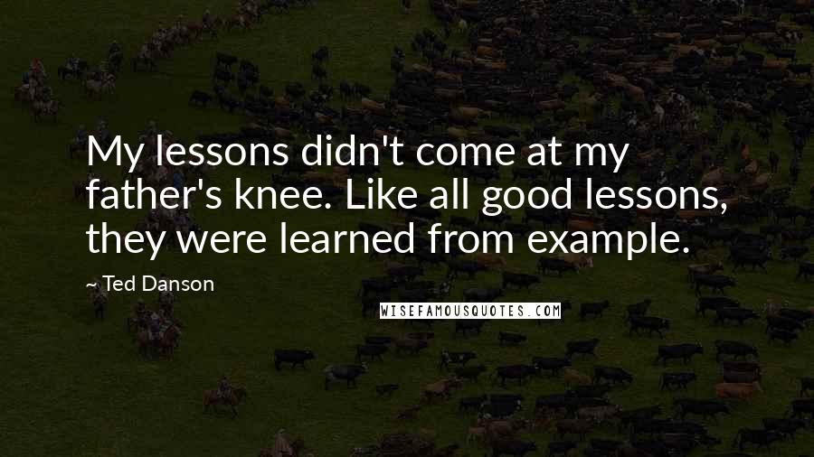 Ted Danson Quotes: My lessons didn't come at my father's knee. Like all good lessons, they were learned from example.