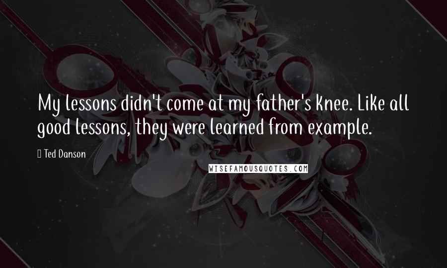 Ted Danson Quotes: My lessons didn't come at my father's knee. Like all good lessons, they were learned from example.