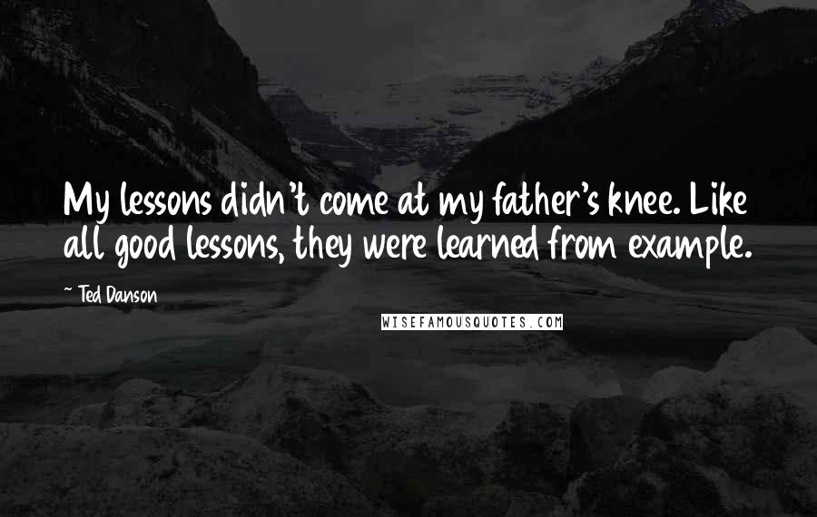 Ted Danson Quotes: My lessons didn't come at my father's knee. Like all good lessons, they were learned from example.