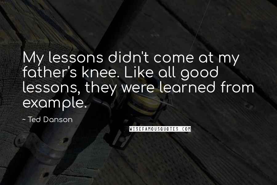 Ted Danson Quotes: My lessons didn't come at my father's knee. Like all good lessons, they were learned from example.