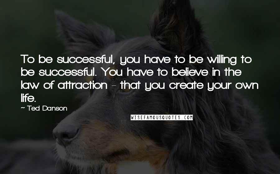 Ted Danson Quotes: To be successful, you have to be willing to be successful. You have to believe in the law of attraction - that you create your own life.