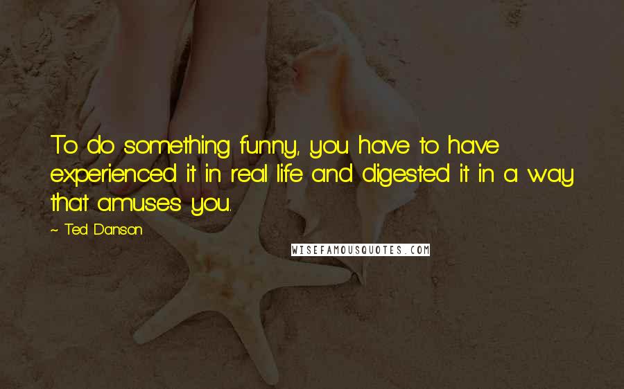 Ted Danson Quotes: To do something funny, you have to have experienced it in real life and digested it in a way that amuses you.