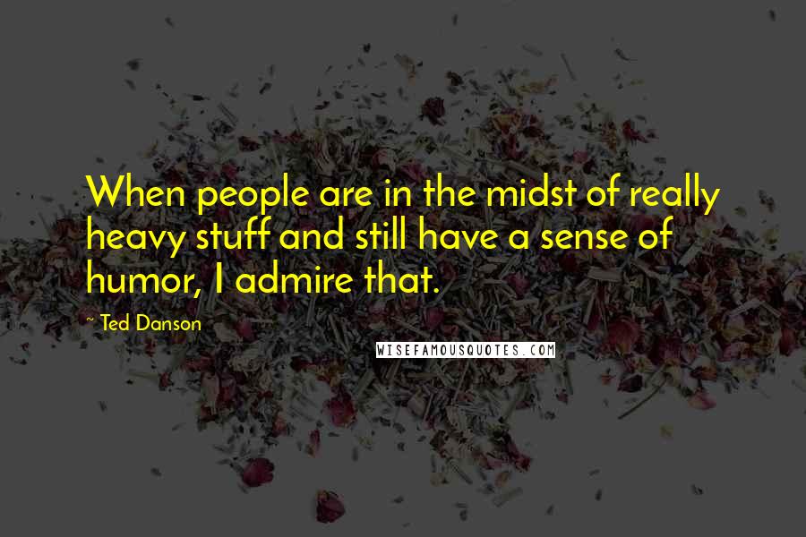 Ted Danson Quotes: When people are in the midst of really heavy stuff and still have a sense of humor, I admire that.