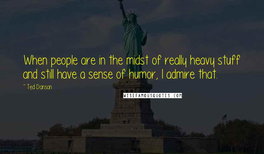 Ted Danson Quotes: When people are in the midst of really heavy stuff and still have a sense of humor, I admire that.