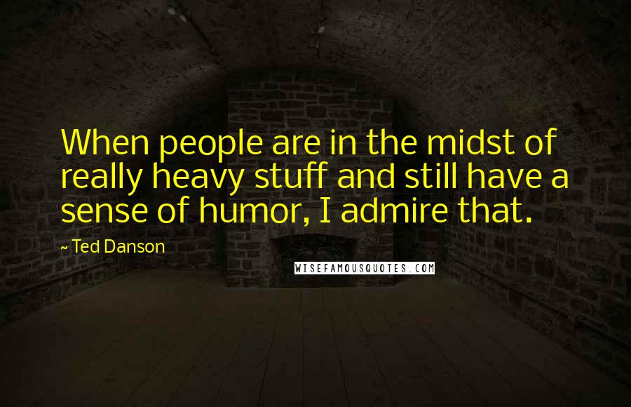 Ted Danson Quotes: When people are in the midst of really heavy stuff and still have a sense of humor, I admire that.